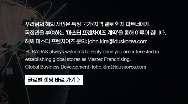 푸라닭의 해외 사업은 특정 국가/지역별로 현지 파트너에게 독점권을 부여하는 '마스터 프랜차이즈' 계약을 통해 이루어 집니다. 해외 마스터 프랜차이즈 문의:john.kim@iduskorea.com
